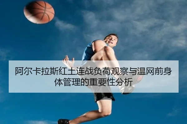 阿尔卡拉斯红土连战负荷观察与温网前身体管理的重要性分析
